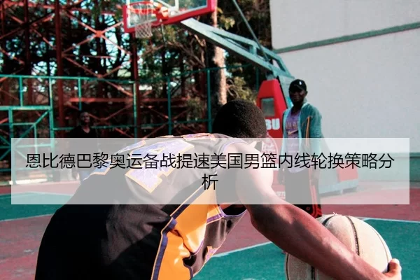 恩比德巴黎奥运备战提速美国男篮内线轮换策略分析
