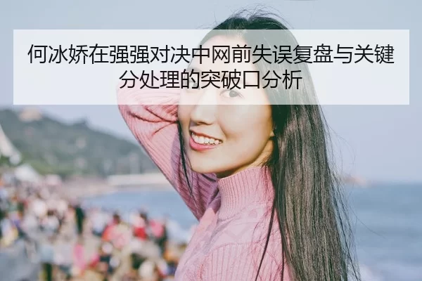 何冰娇在强强对决中网前失误复盘与关键分处理的突破口分析